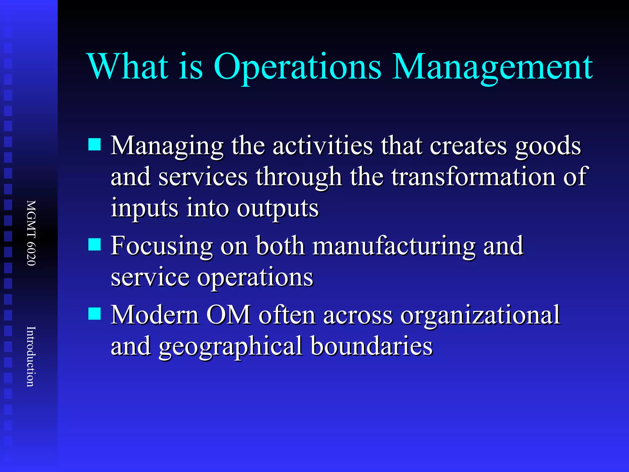 What is Operations Management Managing the activities that creates goods and services through the transformation of inputs into outputs Focusing on both manufacturing and service operations Modern OM often across organizational and geographical boundaries 