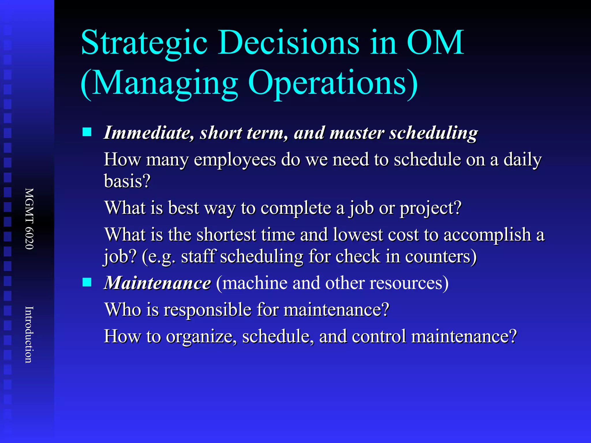 Strategic Decisions in OM (Managing Operations) Immediate, short term, and master scheduling How many employees do we need to schedule on a daily basis? What is best way to complete a job or project? What is the shortest time and lowest cost to accomplish a job? (e.g. staff scheduling for check in counters) Maintenance  (machine and other resources) Who is responsible for maintenance? How to organize, schedule, and control maintenance? 