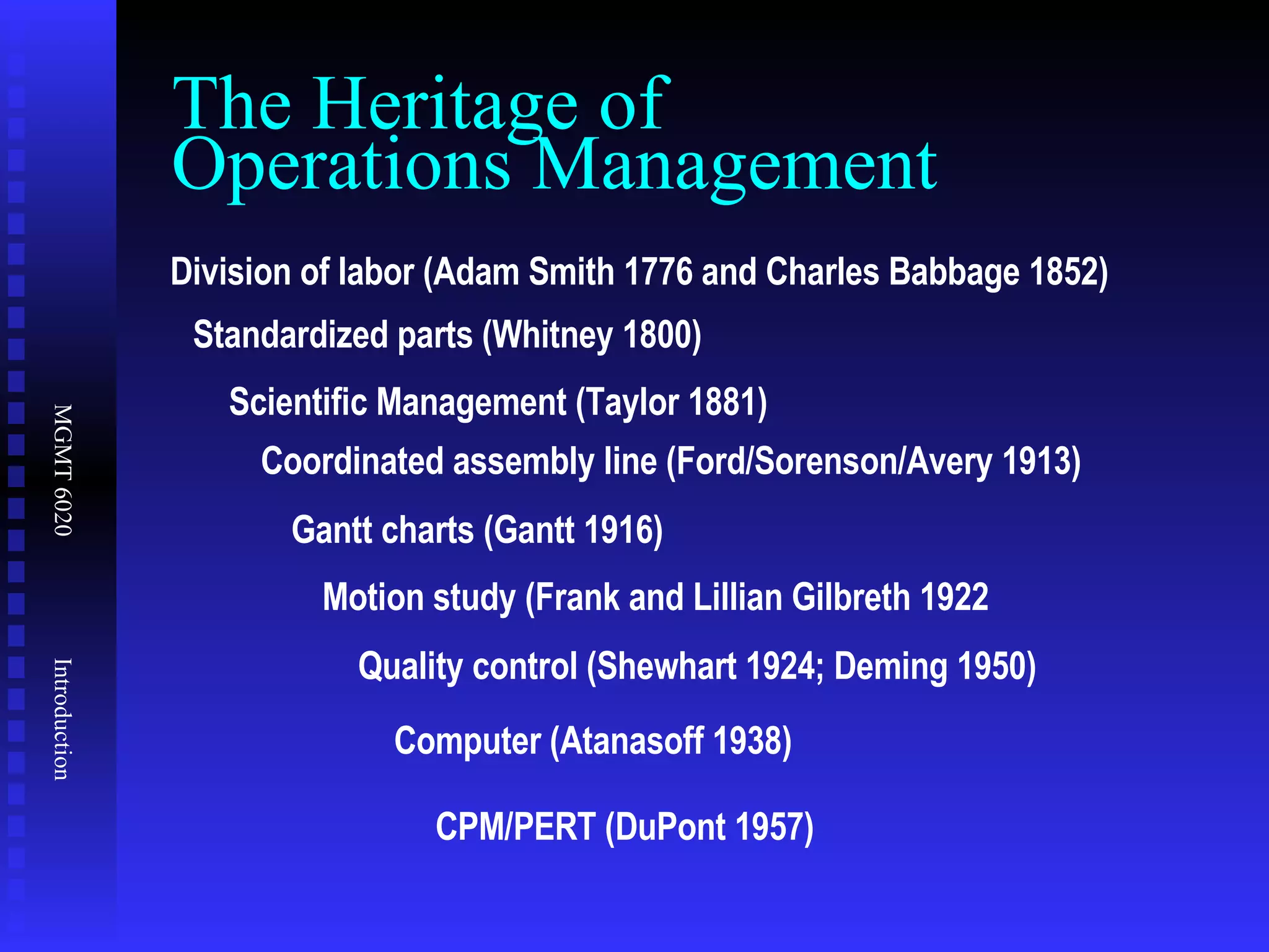 The Heritage of  Operations Management Division of labor (Adam Smith 1776 and Charles Babbage 1852) Standardized parts (Whitney 1800) Scientific Management (Taylor 1881) Coordinated assembly line (Ford/Sorenson/Avery 1913) Gantt charts (Gantt 1916) Motion study (Frank and Lillian Gilbreth 1922 Quality control (Shewhart 1924; Deming 1950) Computer (Atanasoff 1938) CPM/PERT (DuPont 1957) 