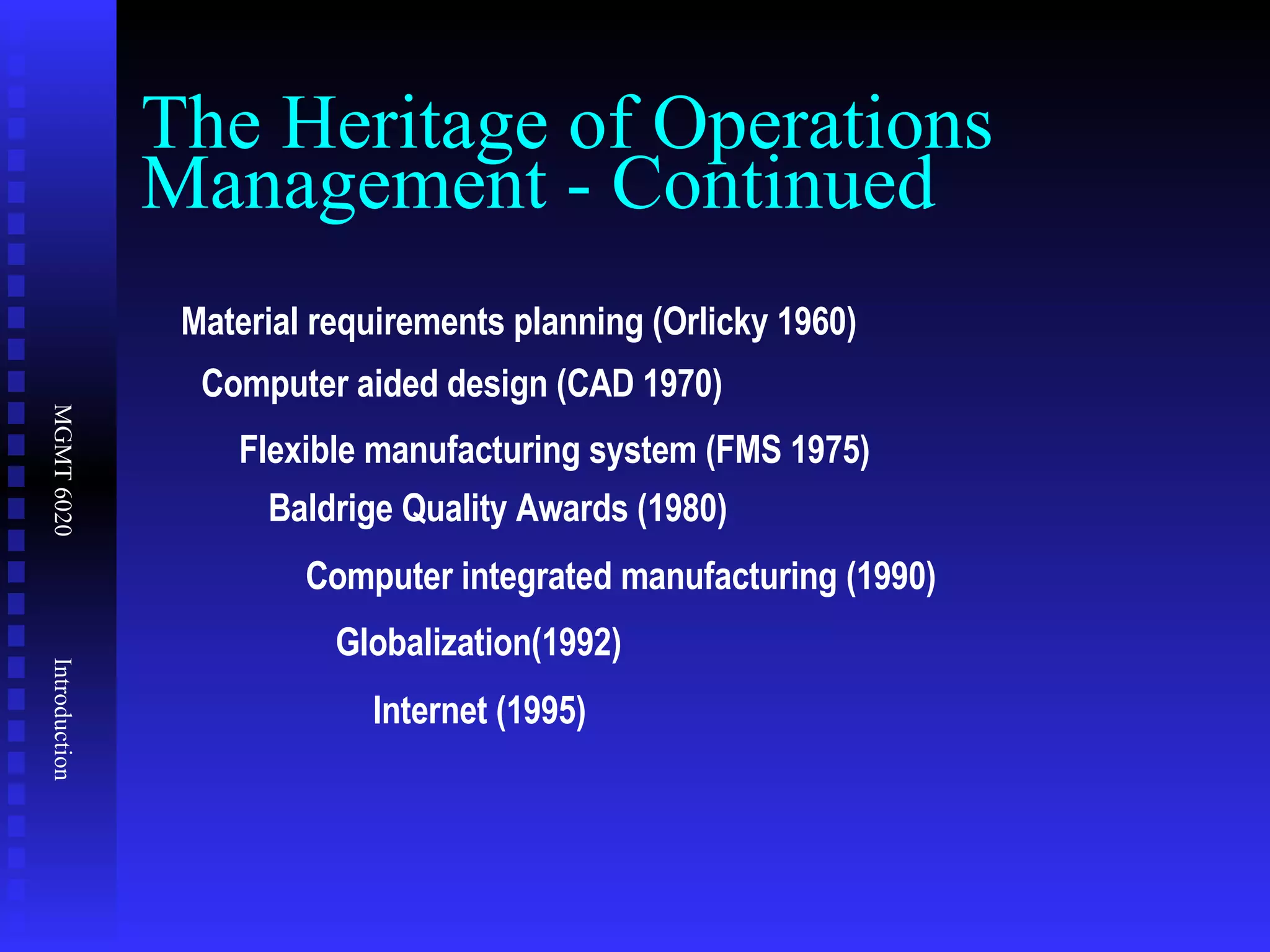 The Heritage of Operations Management - Continued Material requirements planning (Orlicky 1960) Computer aided design (CAD 1970) Flexible manufacturing system (FMS 1975) Baldrige Quality Awards (1980) Computer integrated manufacturing (1990) Globalization(1992) Internet (1995) 
