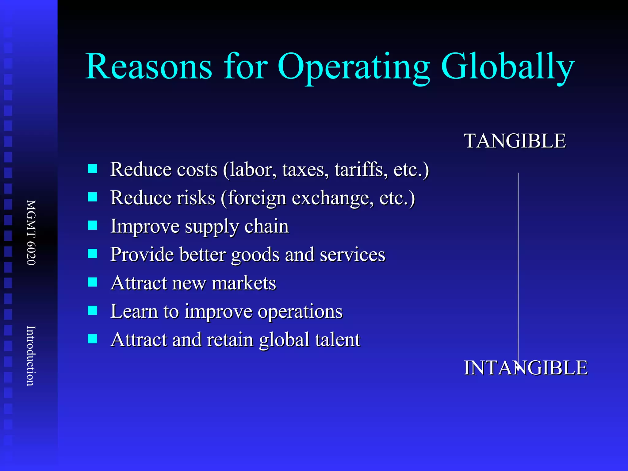 Reasons for Operating Globally TANGIBLE Reduce costs (labor, taxes, tariffs, etc.) Reduce risks (foreign exchange, etc.) Improve supply chain Provide better goods and services Attract new markets Learn to improve operations Attract and retain global talent INTANGIBLE 