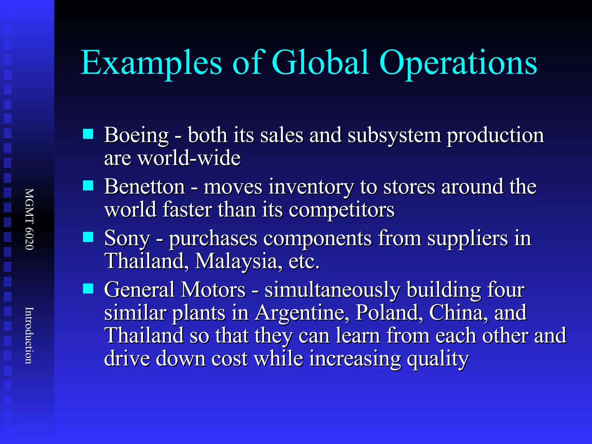 Examples of Global Operations Boeing - both its sales and subsystem production are world-wide  Benetton - moves inventory to stores around the world faster than its competitors  Sony - purchases components from suppliers in Thailand, Malaysia, etc.  General Motors - simultaneously building four similar plants in Argentine, Poland, China, and Thailand so that they can learn from each other and drive down cost while increasing quality 