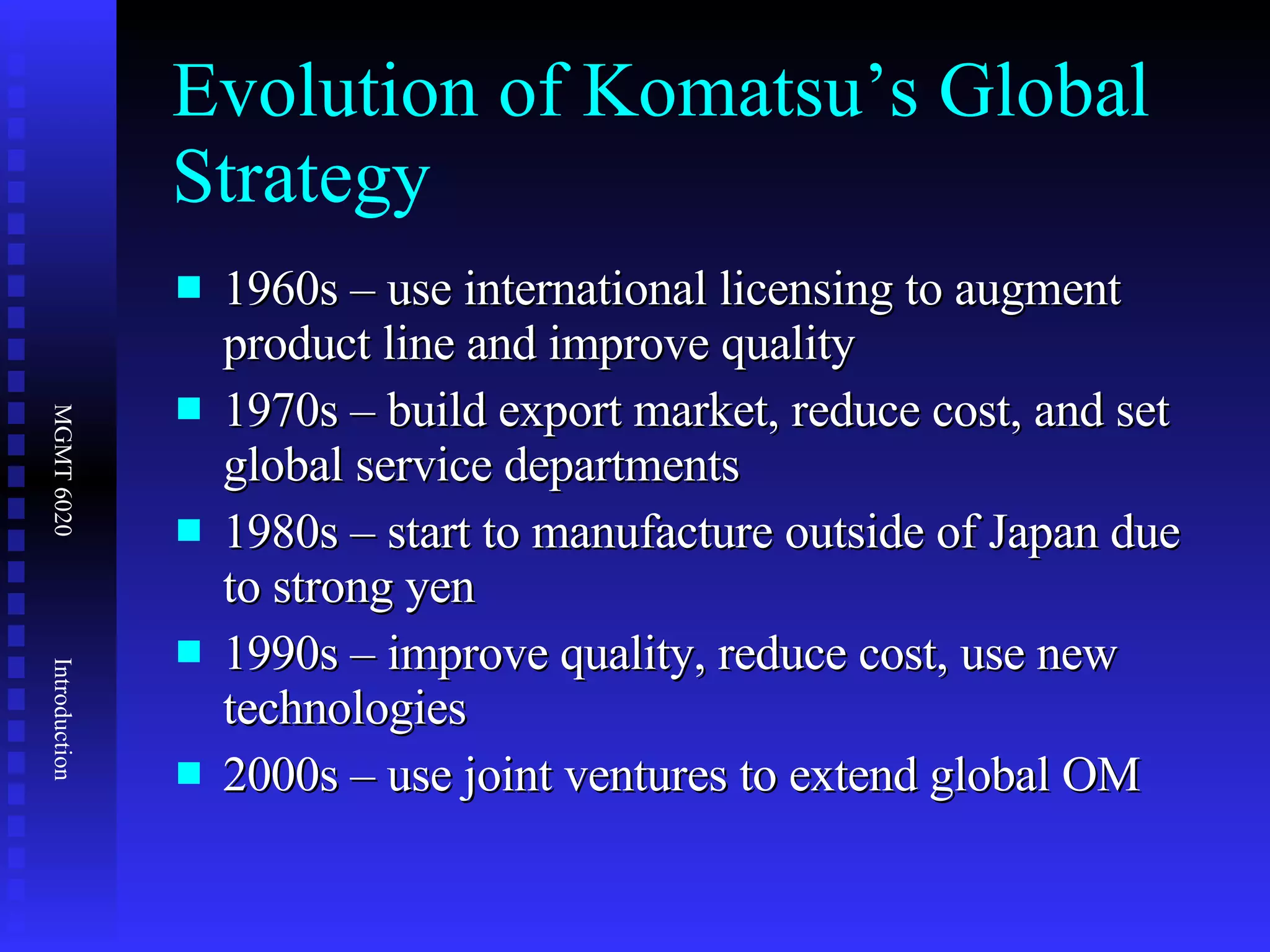 Evolution of Komatsu’s Global Strategy 1960s – use international licensing to augment product line and improve quality 1970s – build export market, reduce cost, and set global service departments 1980s – start to manufacture outside of Japan due to strong yen 1990s – improve quality, reduce cost, use new technologies 2000s – use joint ventures to extend global OM 