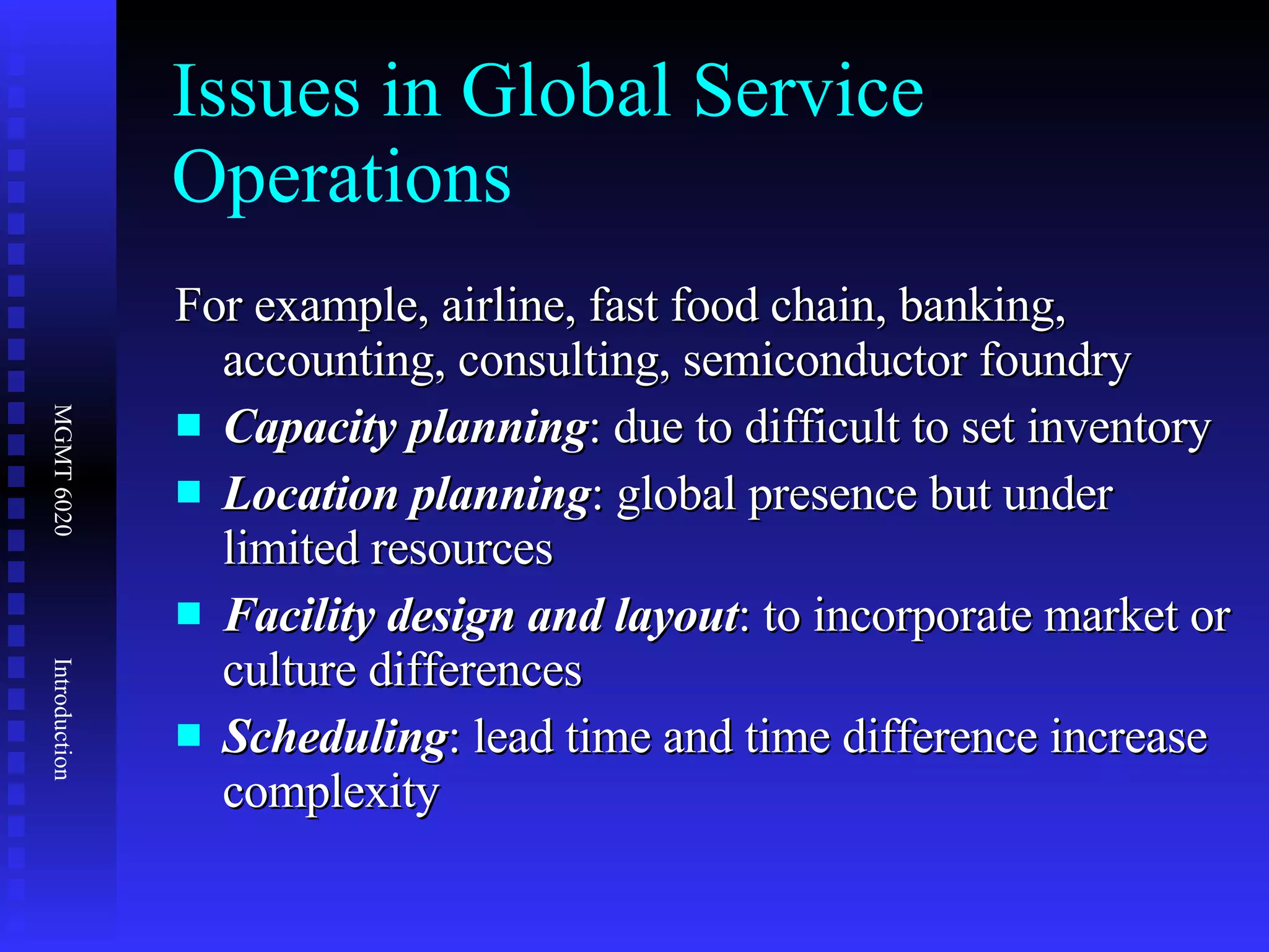 Issues in Global Service Operations For example, airline, fast food chain, banking, accounting, consulting, semiconductor foundry Capacity planning : due to difficult to set inventory Location planning : global presence but under limited resources Facility design and layout : to incorporate market or culture differences Scheduling : lead time and time difference increase complexity 