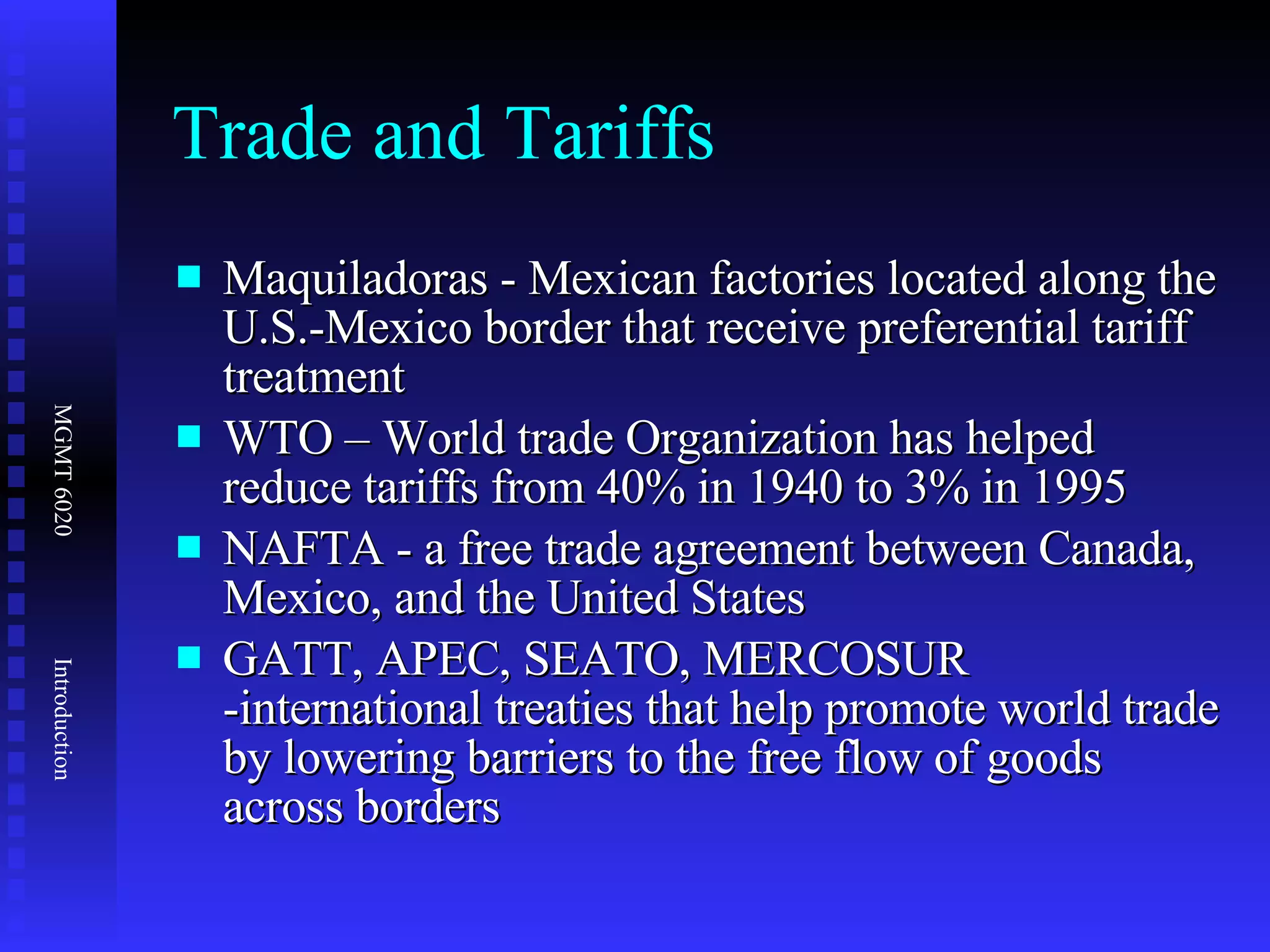Trade and Tariffs Maquiladoras - Mexican factories located along the U.S.-Mexico border that receive preferential tariff treatment  WTO – World trade Organization has helped reduce tariffs from 40% in 1940 to 3% in 1995 NAFTA - a free trade agreement between Canada, Mexico, and the United States GATT, APEC, SEATO, MERCOSUR -international treaties that help promote world trade by lowering barriers to the free flow of goods across borders  