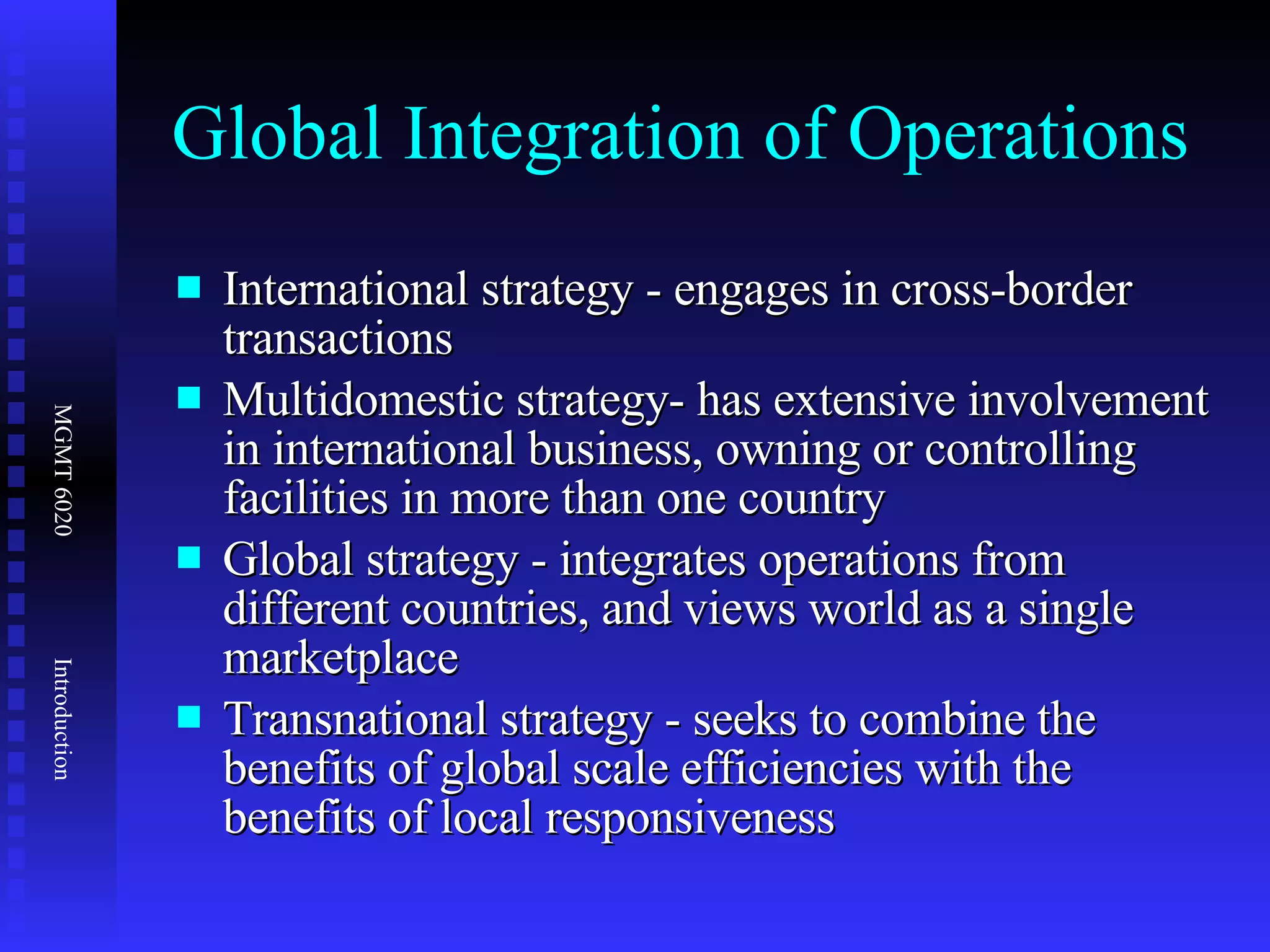 Global Integration of Operations  International strategy - engages in cross-border transactions Multidomestic strategy- has extensive involvement in international business, owning or controlling facilities in more than one country Global strategy - integrates operations from different countries, and views world as a single marketplace Transnational strategy - seeks to combine the benefits of global scale efficiencies with the benefits of local responsiveness 