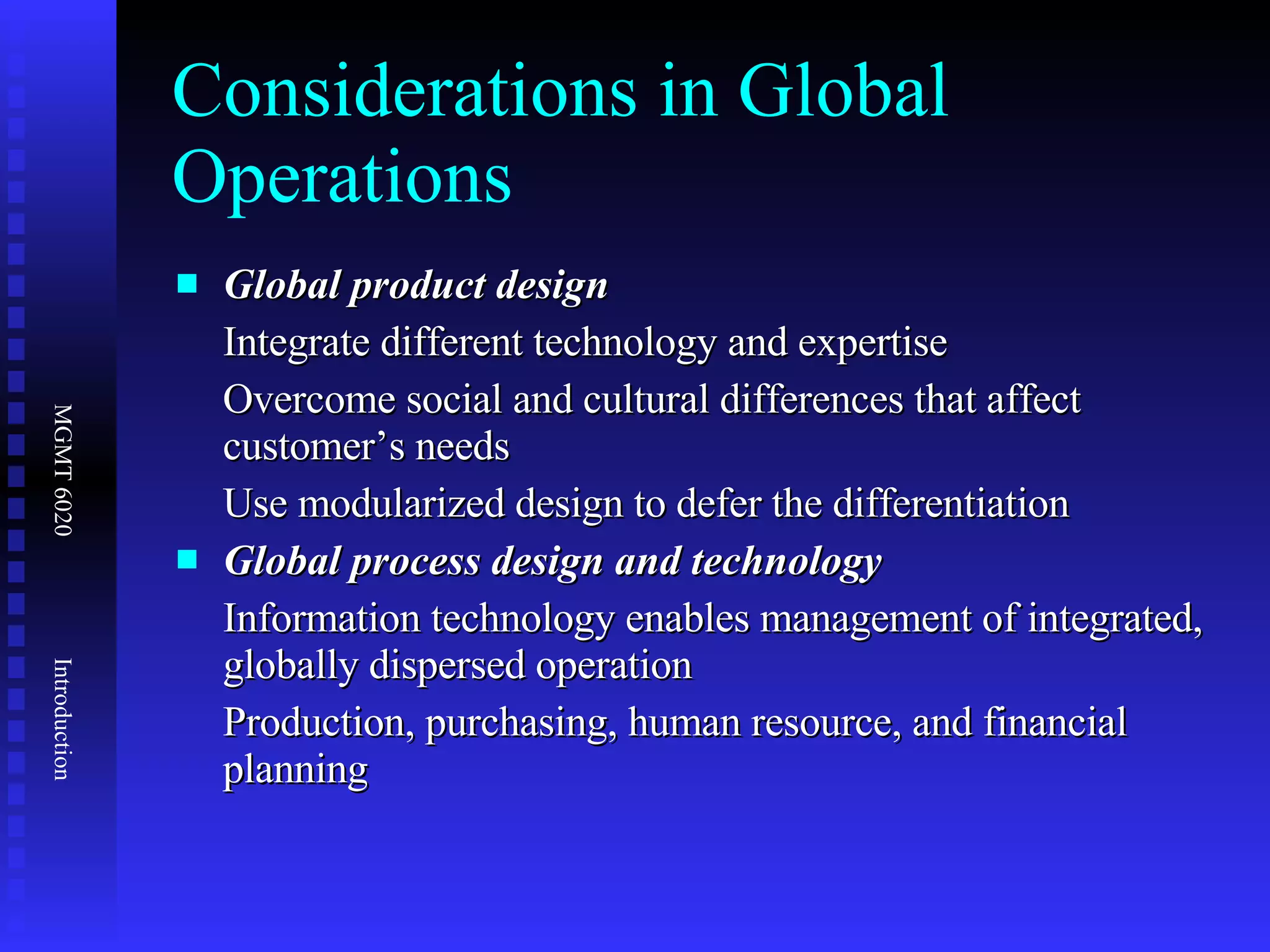 Considerations in Global Operations Global product design Integrate different technology and expertise Overcome social and cultural differences that affect customer’s needs Use modularized design to defer the differentiation Global process design and technology Information technology enables management of integrated, globally dispersed operation  Production, purchasing, human resource, and financial planning 