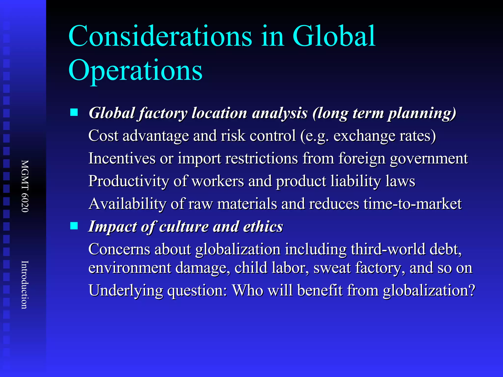 Considerations in Global Operations Global factory location analysis (long term planning) Cost advantage and risk control (e.g. exchange rates) Incentives or import restrictions from foreign government Productivity of workers and product liability laws  Availability of raw materials and reduces time-to-market  Impact of culture and ethics Concerns about globalization including third-world debt, environment damage, child labor, sweat factory, and so on Underlying question: Who will benefit from globalization? 