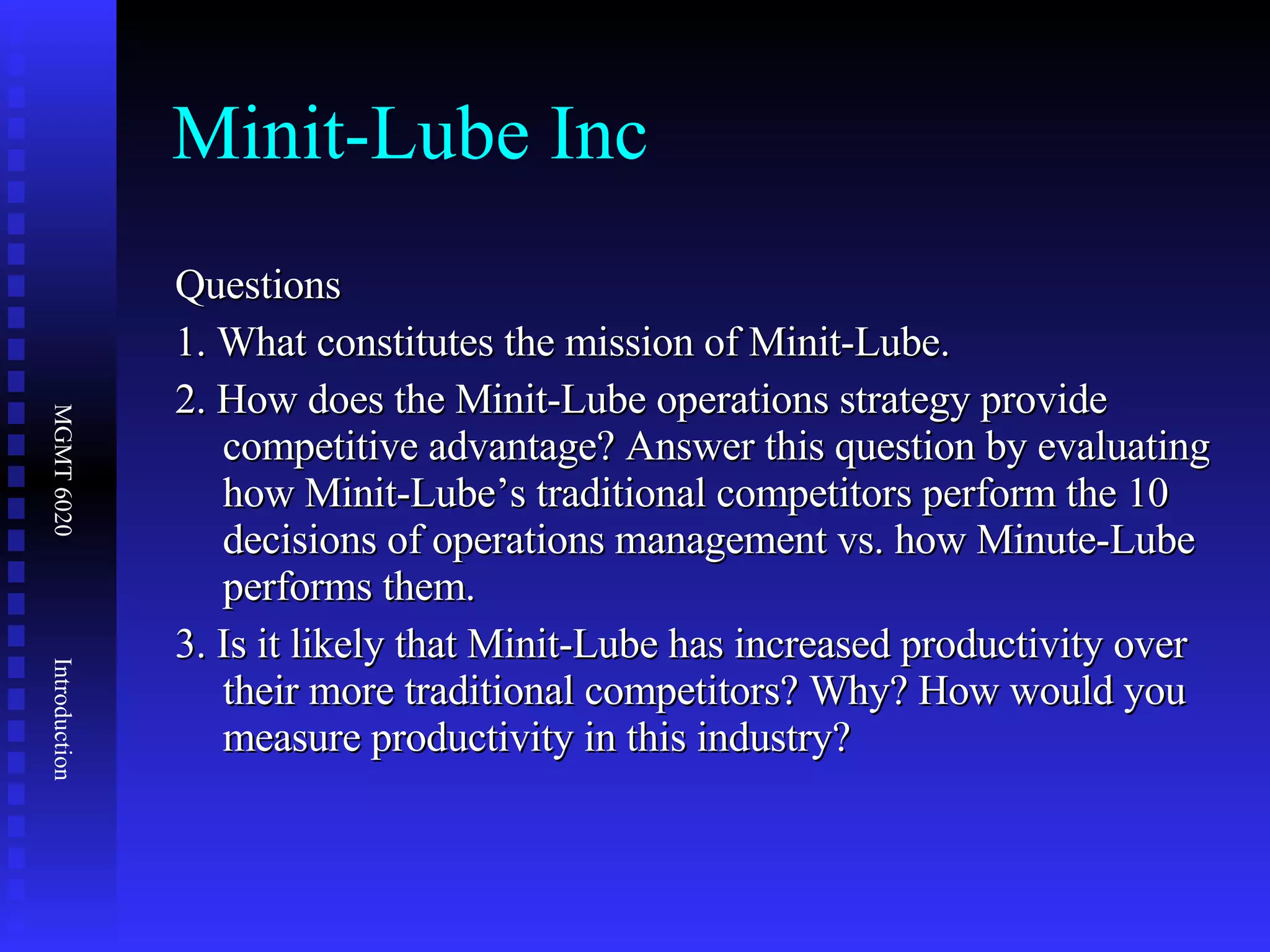 Minit-Lube Inc Questions 1. What constitutes the mission of Minit-Lube. 2. How does the Minit-Lube operations strategy provide competitive advantage? Answer this question by evaluating how Minit-Lube’s traditional competitors perform the 10 decisions of operations management vs. how Minute-Lube performs them. 3. Is it likely that Minit-Lube has increased productivity over their more traditional competitors? Why? How would you measure productivity in this industry? 