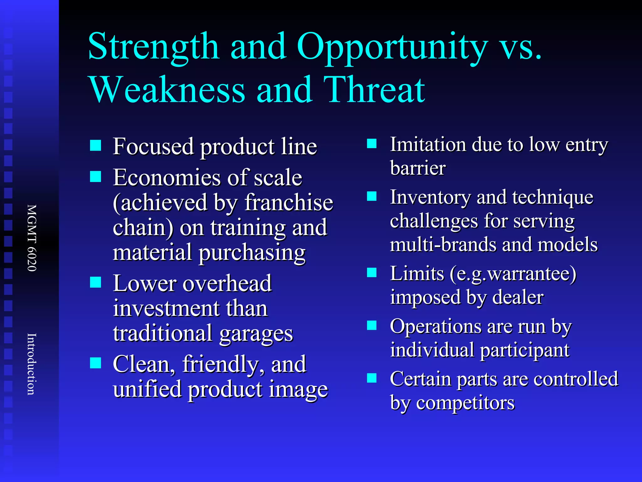 Strength and Opportunity vs. Weakness and Threat Focused product line Economies of scale (achieved by franchise chain) on training and material purchasing Lower overhead investment than traditional garages Clean, friendly, and unified product image Imitation due to low entry barrier Inventory and technique challenges for serving multi-brands and models Limits (e.g.warrantee) imposed by dealer Operations are run by individual participant Certain parts are controlled by competitors 