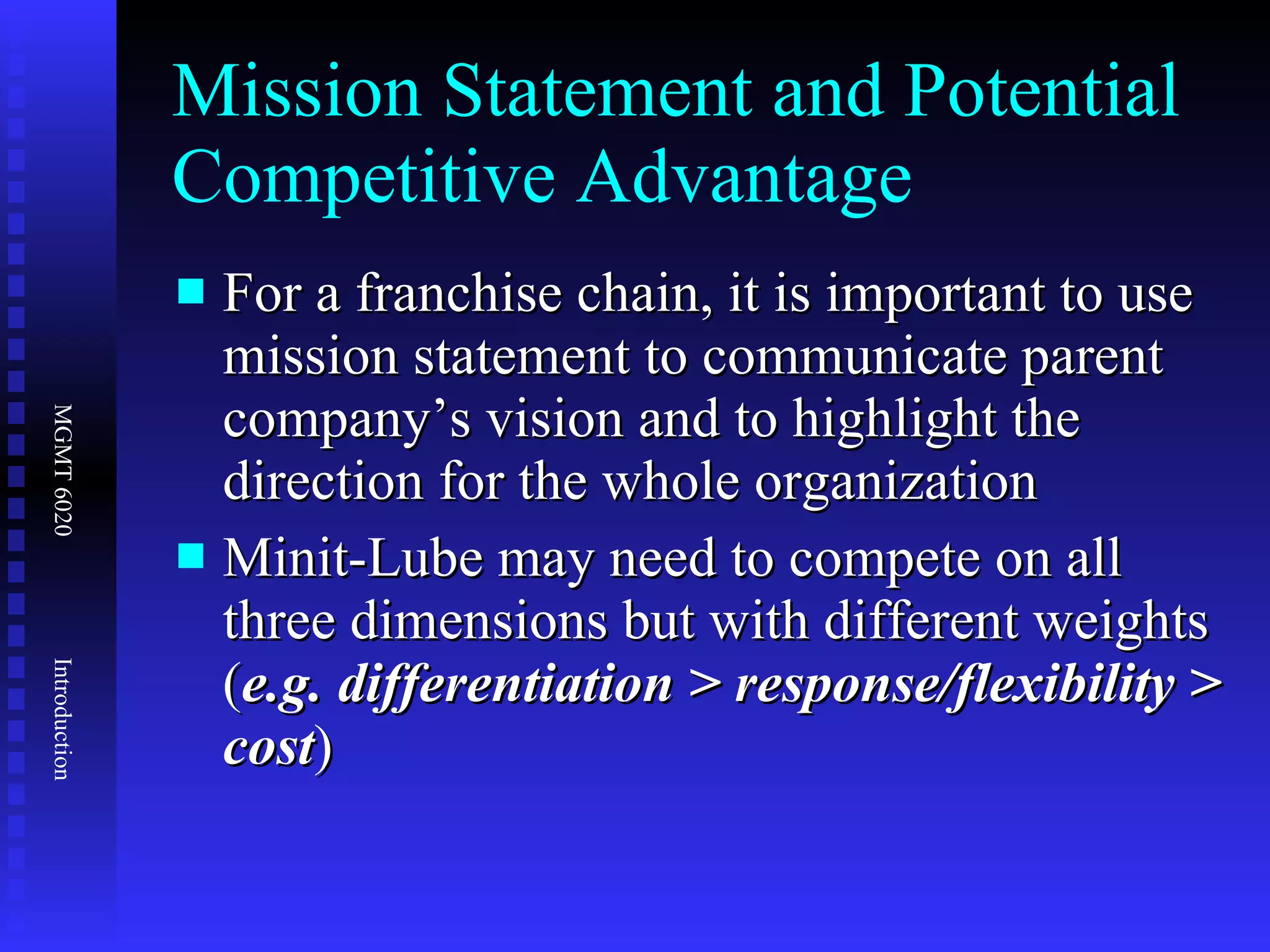 Mission Statement and Potential Competitive Advantage For a franchise chain, it is important to use mission statement to communicate parent company’s vision and to highlight the direction for the whole organization Minit-Lube may need to compete on all three dimensions but with different weights ( e.g. differentiation > response/flexibility > cost ) 