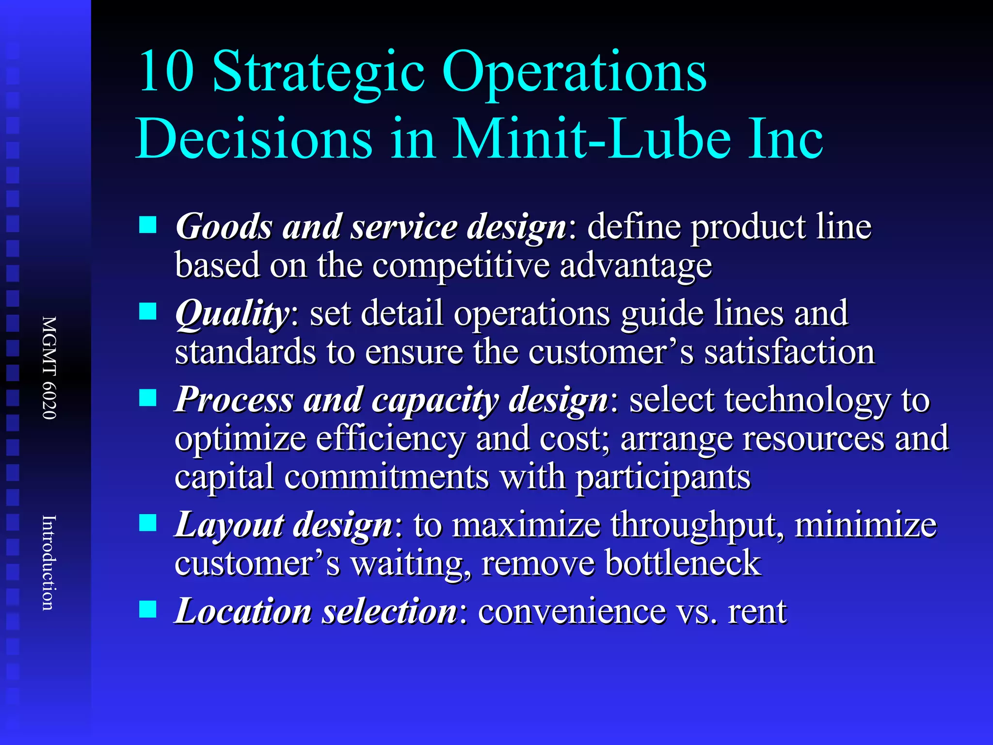 10 Strategic Operations Decisions in Minit-Lube Inc Goods and service design : define product line based on the competitive advantage Quality : set detail operations guide lines and standards to ensure the customer’s satisfaction Process and capacity design : select technology to optimize efficiency and cost; arrange resources and capital commitments with participants Layout design : to maximize throughput, minimize customer’s waiting, remove bottleneck Location selection : convenience vs. rent  