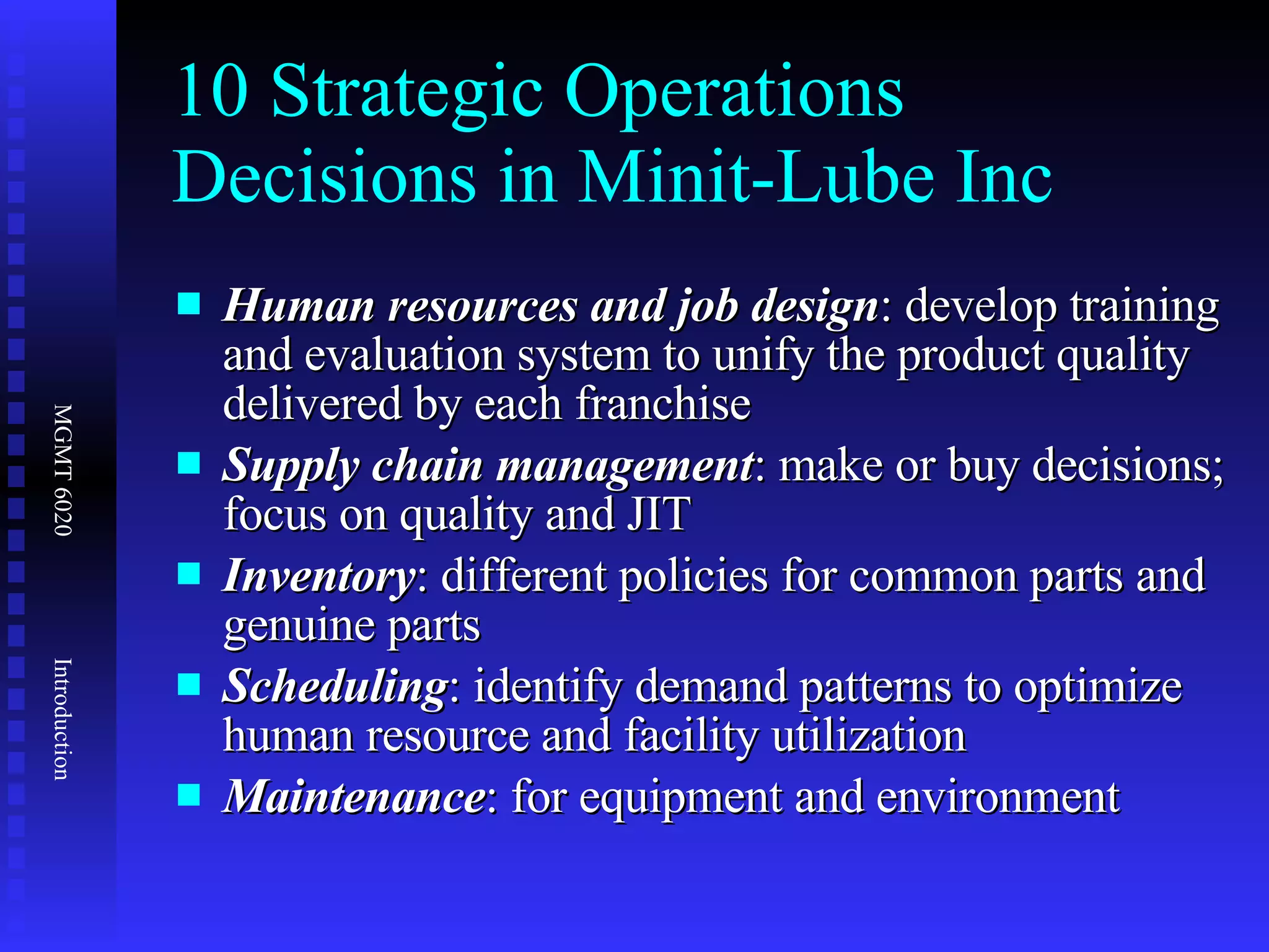 10 Strategic Operations Decisions in Minit-Lube Inc Human resources and job design : develop training and evaluation system to unify the product quality delivered by each franchise  Supply chain management : make or buy decisions; focus on quality and JIT Inventory : different policies for common parts and genuine parts Scheduling : identify demand patterns to optimize human resource and facility utilization Maintenance : for equipment and environment 