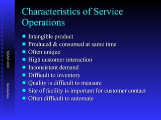 Characteristics of Service Operations Intangible product Produced & consumed at same time  Often unique High customer interaction Inconsistent demand Difficult to inventory Quality is difficult to measure Site of facility is important for customer contact Often difficult to automate 