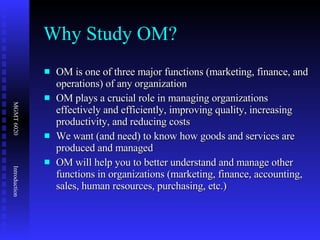 Why Study OM? OM is one of three major functions (marketing, finance, and operations) of any organization OM plays a crucial role in managing organizations effectively and efficiently, improving quality, increasing productivity, and reducing costs We want (and need) to know how goods and services are produced and managed OM will help you to better understand and manage other functions in organizations (marketing, finance, accounting, sales, human resources, purchasing, etc.) 