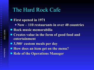 The Hard Rock Cafe First opened in 1971 Now – 110 restaurants in over 40 countries Rock music memorabilia Creates value in the form of good food and entertainment 3,500 +  custom meals per day  How does an item get on the menu? Role of the Operations Manager 
