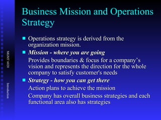 Business Mission and Operations Strategy Operations strategy is derived from the organization mission. Mission - where you are going Provides boundaries & focus for a company’s vision and represents the direction for the whole company to satisfy customer's needs Strategy - how you can get there Action plans to achieve the mission Company has overall business strategies and each functional area also has strategies  