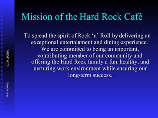 Mission of the Hard Rock Café To spread the spirit of Rock ‘n’ Roll by delivering an exceptional entertainment and dining experience.  We are committed to being an important, contributing member of our community and offering the Hard Rock family a fun, healthy, and nurturing work environment while ensuring our long-term success. 