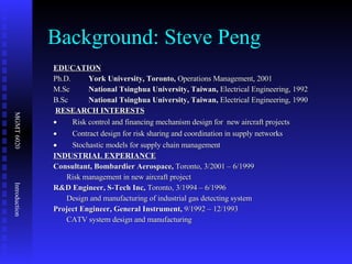 Background: Steve Peng EDUCATION Ph.D. York University, Toronto,  Operations Management, 2001  M.Sc National Tsinghua University, Taiwan,  Electrical Engineering, 1992 B.Sc National Tsinghua University, Taiwan,  Electrical Engineering, 1990   RESEARCH INTERESTS           Risk control and financing mechanism design for  new aircraft projects           Contract design for risk sharing and coordination in supply networks           Stochastic models for supply chain management INDUSTRIAL EXPERIANCE Consultant, Bombardier Aerospace,  Toronto, 3/2001 – 6/1999 Risk management in new aircraft project R&D Engineer, S-Tech Inc,  Toronto, 3/1994 – 6/1996 Design and manufacturing of industrial gas detecting system Project Engineer, General Instrument,  9/1992 – 12/1993 CATV system design and manufacturing 