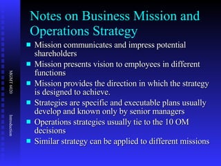 Notes on Business Mission and Operations Strategy Mission communicates and impress potential shareholders Mission presents vision to employees in different functions Mission provides the direction in which the strategy is designed to achieve.  Strategies are specific and executable plans usually develop and known only by senior managers Operations strategies usually tie to the 10 OM decisions Similar strategy can be applied to different missions 