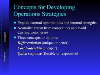 Concepts for Developing Operations Strategies Exploit external opportunities and internal strengths Neutralize threat from competitors and avoid existing weaknesses Three concepts or options: Differentiation  (unique or better) Cost leadership  (cheaper) Quick response  (flexible or responsive) 