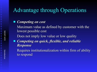 Advantage through Operations Competing on cost Maximum value as defined by customer with the lowest possible cost Does not imply low value or low quality Competing on quick, flexible, and reliable Response Requires institutionalization within firm of ability to respond 