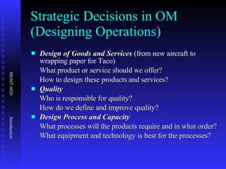 Strategic Decisions in OM (Designing Operations) Design of Goods and Services  (from new aircraft to wrapping paper for Taco)  What product or service should we offer? How to design these products and services? Quality Who is responsible for quality? How do we define and improve quality? Design Process and Capacity  What processes will the products require and in what order? What equipment and technology is best for the processes? 