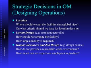 Strategic Decisions in OM (Designing Operations) Location  Where should we put the facilities (in a global view) On what criteria should we base for location decision Layout Design  (e.g. semiconductor fab) How should we arrange the facility? How large a facility is required? Human Resources and Job Design  (e.g. design course) How do we provide a reasonable work environment? How much can we expect our employees to produce? 