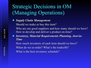 Strategic Decisions in OM (Managing Operations) Supply Chain Management  Should we make or buy this item? Who are our good suppliers and how many should we have? How to develop and deliver a product on-time? Inventory, Material Requirements Planning, Just-in-Time How much inventory of each item should we have? When do we re-order? What’s the tradeoffs? What is the best inventory schedule? 