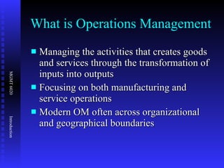What is Operations Management Managing the activities that creates goods and services through the transformation of inputs into outputs Focusing on both manufacturing and service operations Modern OM often across organizational and geographical boundaries 