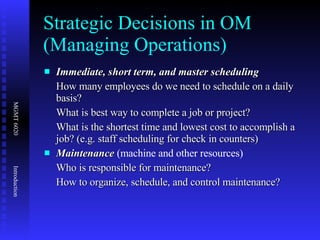 Strategic Decisions in OM (Managing Operations) Immediate, short term, and master scheduling How many employees do we need to schedule on a daily basis? What is best way to complete a job or project? What is the shortest time and lowest cost to accomplish a job? (e.g. staff scheduling for check in counters) Maintenance  (machine and other resources) Who is responsible for maintenance? How to organize, schedule, and control maintenance? 