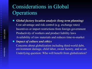 Considerations in Global Operations Global factory location analysis (long term planning) Cost advantage and risk control (e.g. exchange rates) Incentives or import restrictions from foreign government Productivity of workers and product liability laws  Availability of raw materials and reduces time-to-market  Impact of culture and ethics Concerns about globalization including third-world debt, environment damage, child labor, sweat factory, and so on Underlying question: Who will benefit from globalization? 