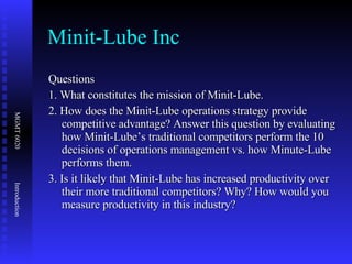 Minit-Lube Inc Questions 1. What constitutes the mission of Minit-Lube. 2. How does the Minit-Lube operations strategy provide competitive advantage? Answer this question by evaluating how Minit-Lube’s traditional competitors perform the 10 decisions of operations management vs. how Minute-Lube performs them. 3. Is it likely that Minit-Lube has increased productivity over their more traditional competitors? Why? How would you measure productivity in this industry? 