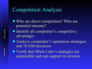 Competition Analysis Who are direct competitors? Who are potential entrants? Identify all competitor’s competitive advantages Analyze competitor’s operations strategies and 10 OM decisions Verify that Minit-Lube’s strategies are sustainable and can support its mission 