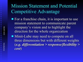 Mission Statement and Potential Competitive Advantage For a franchise chain, it is important to use mission statement to communicate parent company’s vision and to highlight the direction for the whole organization Minit-Lube may need to compete on all three dimensions but with different weights ( e.g. differentiation > response/flexibility > cost ) 