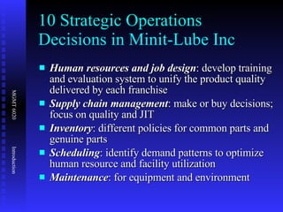 10 Strategic Operations Decisions in Minit-Lube Inc Human resources and job design : develop training and evaluation system to unify the product quality delivered by each franchise  Supply chain management : make or buy decisions; focus on quality and JIT Inventory : different policies for common parts and genuine parts Scheduling : identify demand patterns to optimize human resource and facility utilization Maintenance : for equipment and environment 