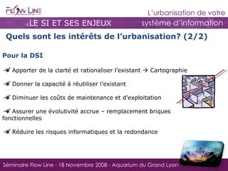 LE SI ET SES ENJEUX Quels sont les intérêts de l’urbanisation? (2/2) Pour la DSI   Apporter de la clarté et rationaliser l’existant    Cartographie Donner la capacité à réutiliser l’existant Diminuer les coûts de maintenance et d’exploitation Assurer une évolutivité accrue – remplacement briques fonctionnelles  Réduire les risques informatiques et la redondance 
