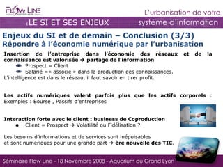 LE SI ET SES ENJEUX Enjeux du SI et de demain – Conclusion (3/3) Répondre à l’économie numérique par l’urbanisation Insertion de l’entreprise dans l’économie des réseaux et de la connaissance est valorisée    partage de l’information Prospect = Client Salarié =« associé » dans la production des connaissances. L’intelligence est dans le réseau, il faut savoir en tirer profit. Les actifs numériques valent parfois plus que les actifs corporels  : Exemples : Bourse , Passifs d’entreprises Interaction forte avec le client : business de Coproduction Client = Prospect    Volatilité ou Fidélisation ? Les besoins d’informations et de services sont inépuisables  et sont numériques pour une grande part     ère nouvelle des TIC . 