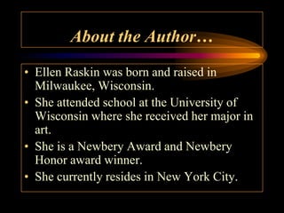 About the Author…
• Ellen Raskin was born and raised in
  Milwaukee, Wisconsin.
• She attended school at the University of
  Wisconsin where she received her major in
  art.
• She is a Newbery Award and Newbery
  Honor award winner.
• She currently resides in New York City.
 
