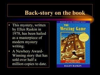 Back-story on the book
• This mystery, written
  by Ellen Raskin in
  1978, has been hailed
  as a masterpiece of
  modern mystery
  writing.
• A Newbery Award-
  Winning story that has
  sold over half a
  million copies to date.
 
