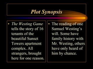 Plot Synopsis

• The Westing Game • The reading of one
  tells the story of 16 Samuel Westing’s
  tenants of the        will. Some have
  beautiful Sunset      family history with
  Towers apartment      Mr. Westing, others
  complex. All          have only heard of
  strangers, brought    him by chance.
  here for one reason.
 