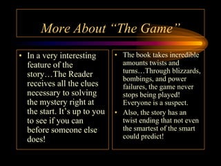 More About “The Game”
• In a very interesting       • The book takes incredible
  feature of the                amounts twists and
                                turns…Through blizzards,
  story…The Reader              bombings, and power
  receives all the clues        failures, the game never
  necessary to solving          stops being played!
  the mystery right at          Everyone is a suspect.
  the start. It’s up to you   • Also, the story has an
  to see if you can             twist ending that not even
  before someone else           the smartest of the smart
  does!                         could predict!
 
