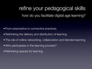 reﬁne your pedagogical skills
               how do you facilitate digital age learning?


• From prescriptive to connective practices.
• Rethinking the delivery and distribution of learning.
• The role of online networking, collaboration and blended learning.
• Who participates in the learning process?
• Rethinking spaces for learning.
 