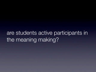 are students active participants in
the meaning making?
 