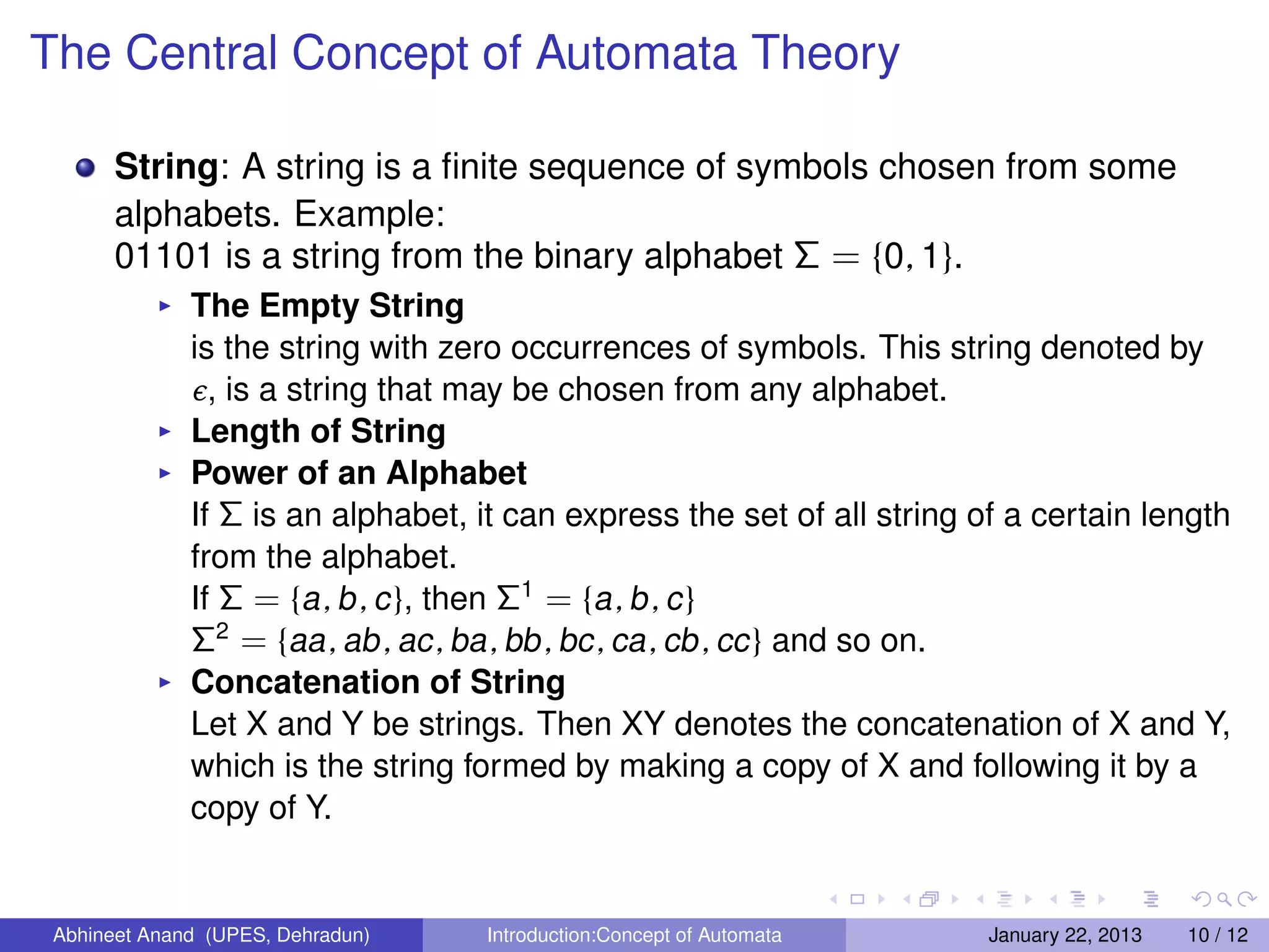 The Central Concept of Automata Theory

       String: A string is a ﬁnite sequence of symbols chosen from some
       alphabets. Example:
       01101 is a string from the binary alphabet Σ = {0, 1}.
              The Empty String
              is the string with zero occurrences of symbols. This string denoted by
              ϸ , is a string that may be chosen from any alphabet.
              Length of String
              Power of an Alphabet
              If Σ is an alphabet, it can express the set of all string of a certain length
              from the alphabet.
              If Σ = {a , b , c }, then Σ1 = {a , b , c }
              Σ2 = {aa , ab , ac , ba , bb , bc , ca , cb , cc } and so on.
              Concatenation of String
              Let X and Y be strings. Then XY denotes the concatenation of X and Y,
              which is the string formed by making a copy of X and following it by a
              copy of Y.


 Abhineet Anand (UPES, Dehradun)   Introduction:Concept of Automata      January 22, 2013   10 / 12
 