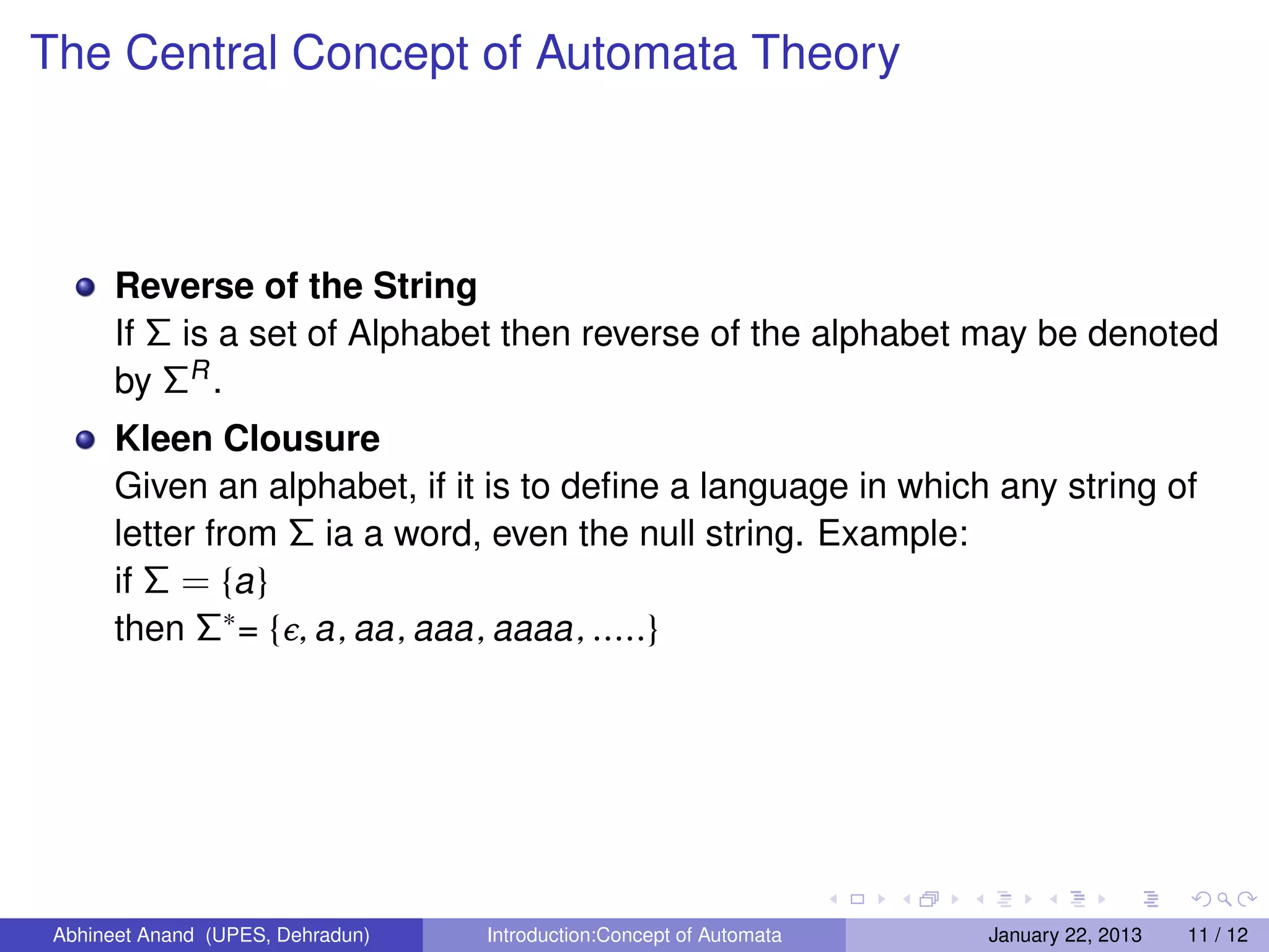 The Central Concept of Automata Theory



       Reverse of the String
       If Σ is a set of Alphabet then reverse of the alphabet may be denoted
       by ΣR .
       Kleen Clousure
       Given an alphabet, if it is to deﬁne a language in which any string of
       letter from Σ ia a word, even the null string. Example:
       if Σ = {a }
       then Σ∗ = {ϸ, a , aa , aaa , aaaa , .....}




 Abhineet Anand (UPES, Dehradun)   Introduction:Concept of Automata   January 22, 2013   11 / 12
 