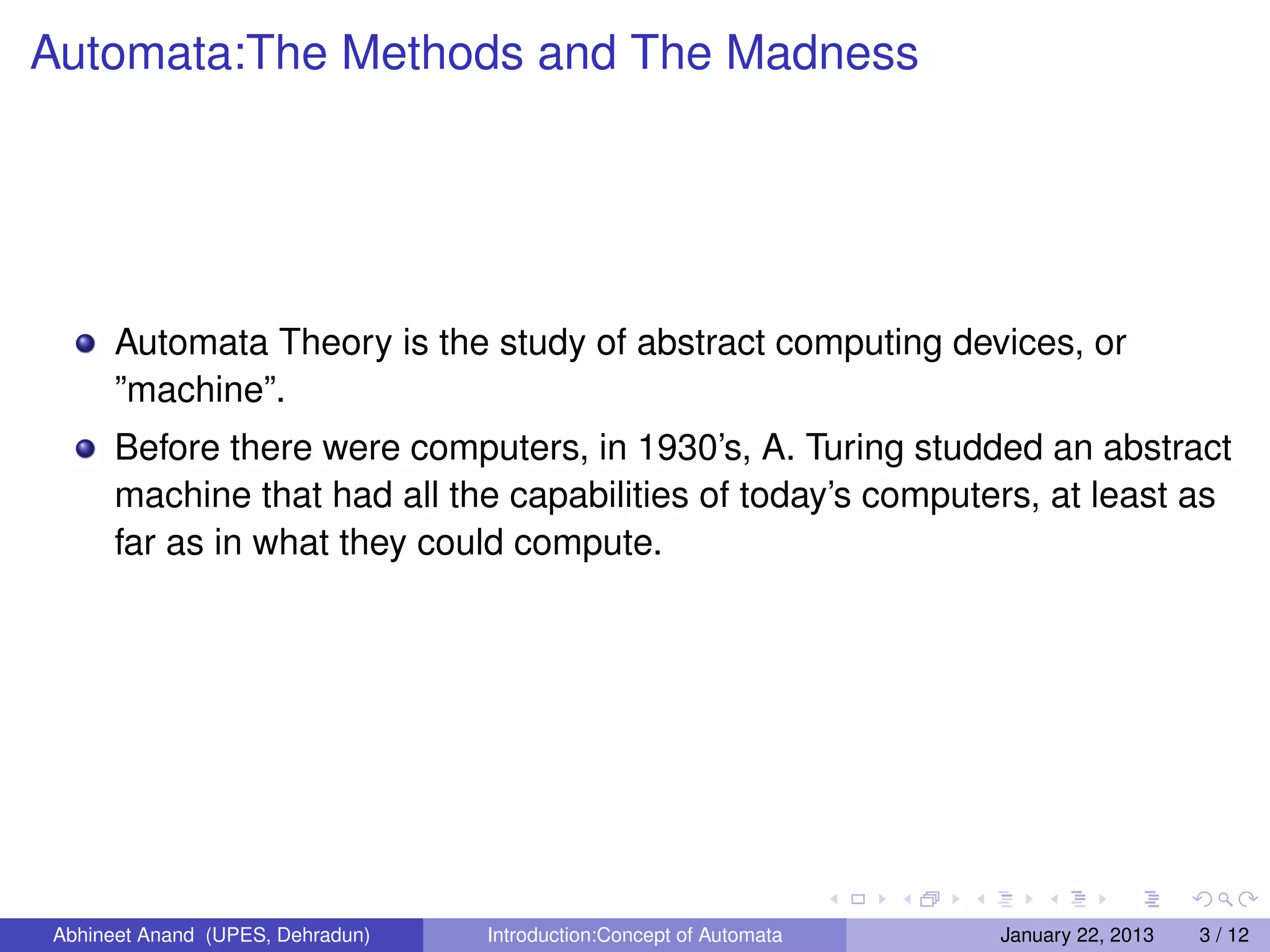 Automata:The Methods and The Madness




      Automata Theory is the study of abstract computing devices, or
      ”machine”.
      Before there were computers, in 1930’s, A. Turing studded an abstract
      machine that had all the capabilities of today’s computers, at least as
      far as in what they could compute.




Abhineet Anand (UPES, Dehradun)   Introduction:Concept of Automata   January 22, 2013   3 / 12
 