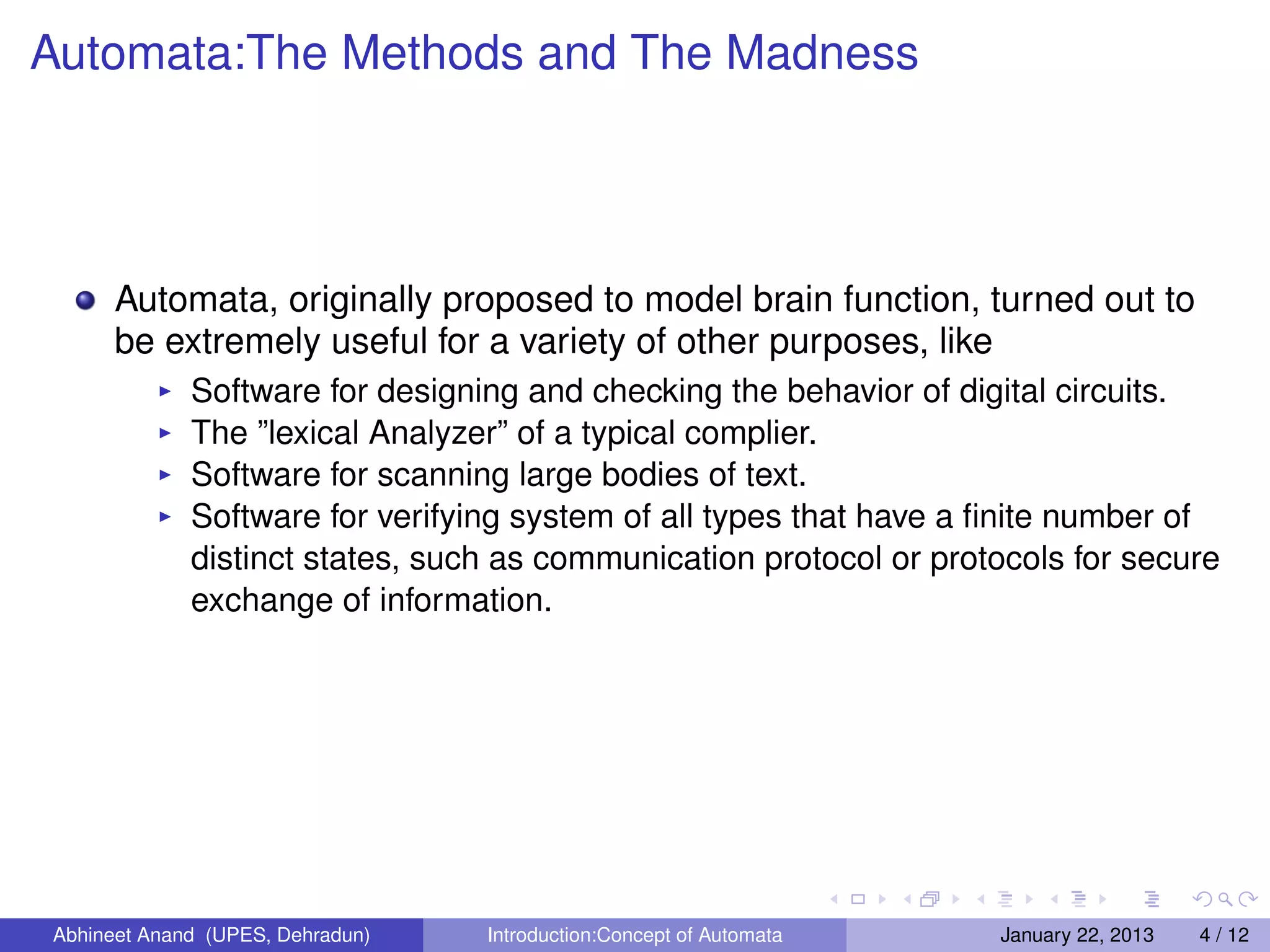 Automata:The Methods and The Madness




      Automata, originally proposed to model brain function, turned out to
      be extremely useful for a variety of other purposes, like
             Software for designing and checking the behavior of digital circuits.
             The ”lexical Analyzer” of a typical complier.
             Software for scanning large bodies of text.
             Software for verifying system of all types that have a ﬁnite number of
             distinct states, such as communication protocol or protocols for secure
             exchange of information.




Abhineet Anand (UPES, Dehradun)   Introduction:Concept of Automata   January 22, 2013   4 / 12
 