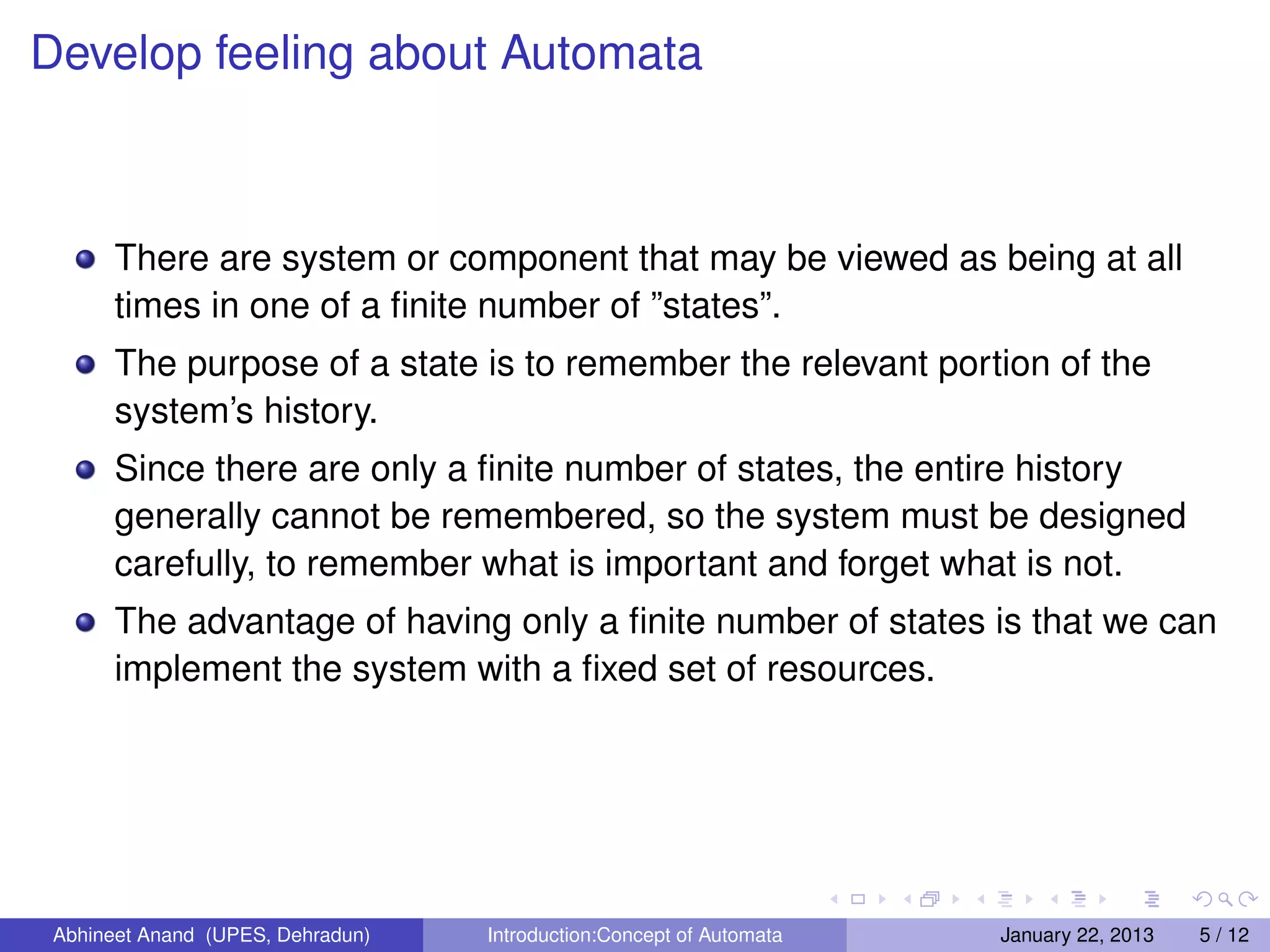 Develop feeling about Automata



       There are system or component that may be viewed as being at all
       times in one of a ﬁnite number of ”states”.
       The purpose of a state is to remember the relevant portion of the
       system’s history.
       Since there are only a ﬁnite number of states, the entire history
       generally cannot be remembered, so the system must be designed
       carefully, to remember what is important and forget what is not.
       The advantage of having only a ﬁnite number of states is that we can
       implement the system with a ﬁxed set of resources.




 Abhineet Anand (UPES, Dehradun)   Introduction:Concept of Automata   January 22, 2013   5 / 12
 
