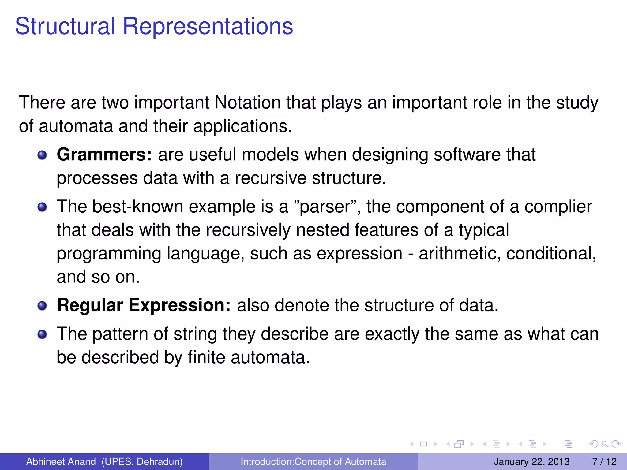 Structural Representations


There are two important Notation that plays an important role in the study
of automata and their applications.
       Grammers: are useful models when designing software that
       processes data with a recursive structure.
       The best-known example is a ”parser”, the component of a complier
       that deals with the recursively nested features of a typical
       programming language, such as expression - arithmetic, conditional,
       and so on.
       Regular Expression: also denote the structure of data.
       The pattern of string they describe are exactly the same as what can
       be described by ﬁnite automata.




 Abhineet Anand (UPES, Dehradun)   Introduction:Concept of Automata   January 22, 2013   7 / 12
 